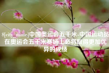庆阳中国奥运会五千米-中国运动员在奥运会五千米赛场上必将取得更加优异的成绩