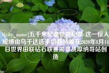 庆阳五千米纪录世界纪录-这一惊人成绩由乌干达选手切普特盖在2020年8月14日世界田联钻石联赛揭幕战摩纳哥站创造