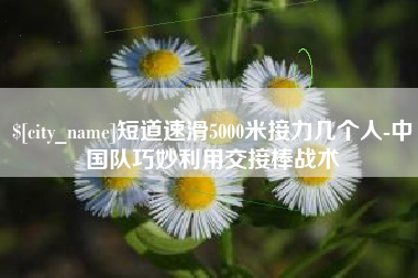 庆阳短道速滑5000米接力几个人-中国队巧妙利用交接棒战术
