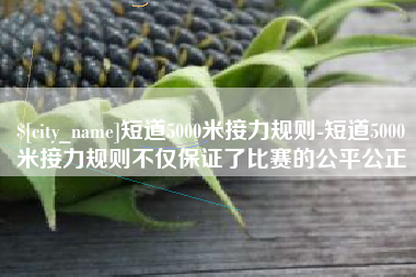 庆阳短道5000米接力规则-短道5000米接力规则不仅保证了比赛的公平公正