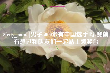 庆阳男子5000米有中国选手吗-赛前有想过和队友们一起站上领奖台