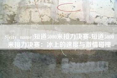 庆阳短道5000米接力决赛-短道5000米接力决赛：冰上的速度与激情碰撞