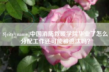 庆阳中国消防救援学院毕业了怎么分配工作还可能被逃汰吗？