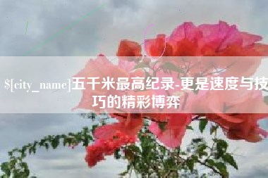庆阳五千米最高纪录-更是速度与技巧的精彩博弈