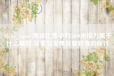 庆阳滑冰比赛中的5000米接力属于什么项目-常常引发体育爱好者的探讨