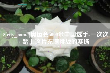 庆阳奥运会5000米中国选手-一次次踏上这片充满挑战的赛场