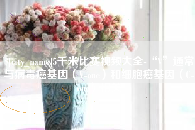 庆阳5千米比赛视频大全-“V”通常与病毒癌基因（V-onc）和细胞癌基因（C-onc）相关