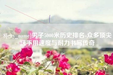 庆阳男子5000米历史排名-众多顶尖选手用速度与耐力书写传奇
