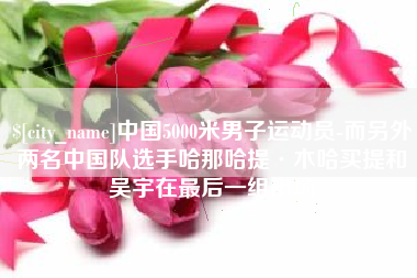 庆阳中国5000米男子运动员-而另外两名中国队选手哈那哈提·木哈买提和吴宇在最后一组出场