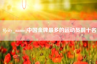 庆阳中国金牌最多的运动员前十名